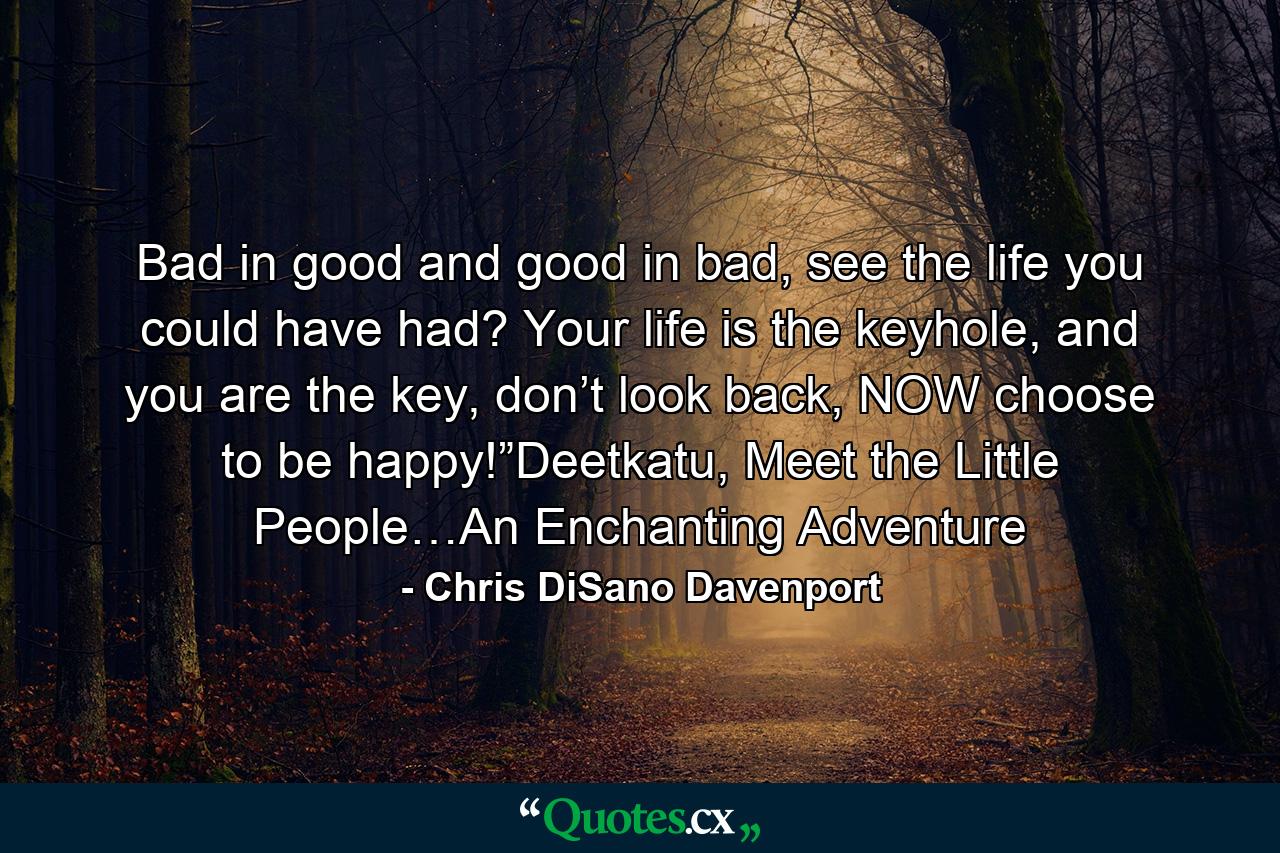 Bad in good and good in bad, see the life you could have had? Your life is the keyhole, and you are the key, don’t look back, NOW choose to be happy!”Deetkatu, Meet the Little People…An Enchanting Adventure - Quote by Chris DiSano Davenport