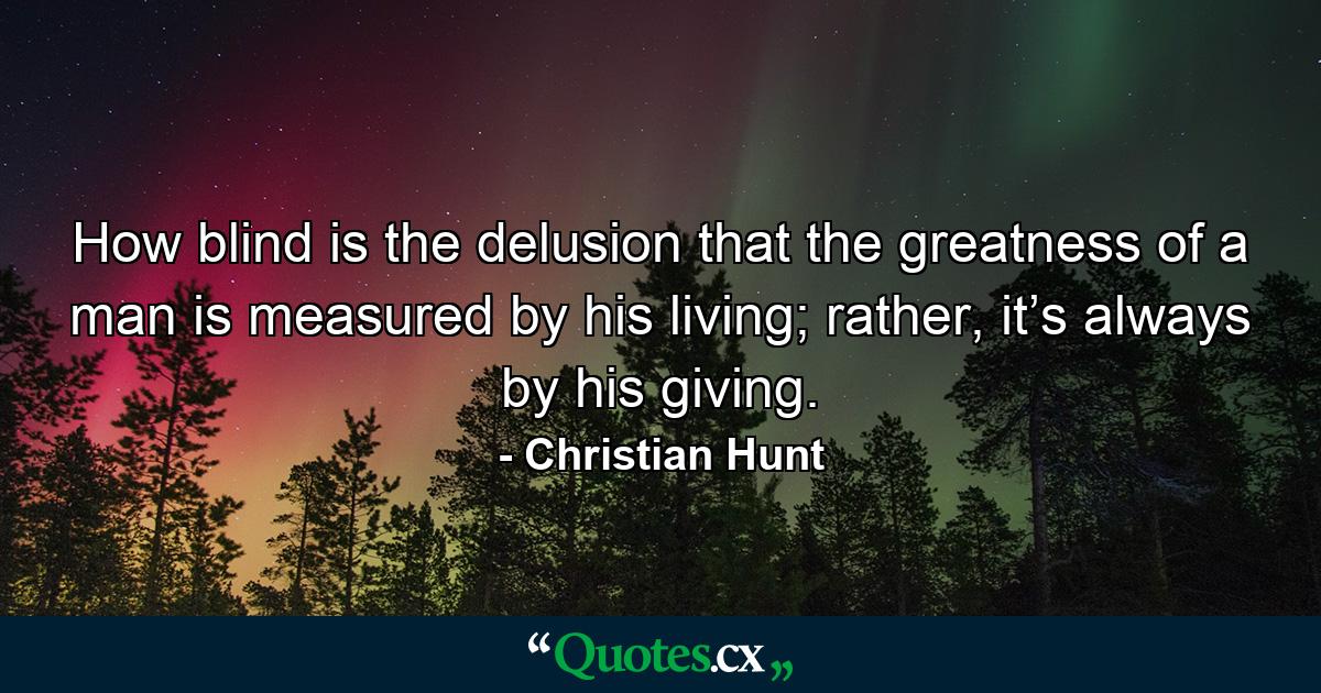 How blind is the delusion that the greatness of a man is measured by his living; rather, it’s always by his giving. - Quote by Christian Hunt