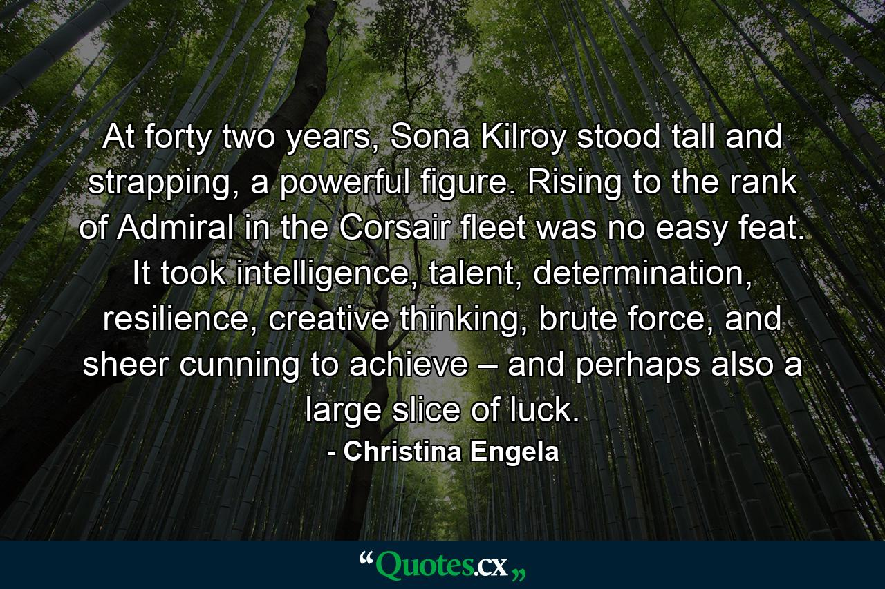 At forty two years, Sona Kilroy stood tall and strapping, a powerful figure. Rising to the rank of Admiral in the Corsair fleet was no easy feat. It took intelligence, talent, determination, resilience, creative thinking, brute force, and sheer cunning to achieve – and perhaps also a large slice of luck. - Quote by Christina Engela