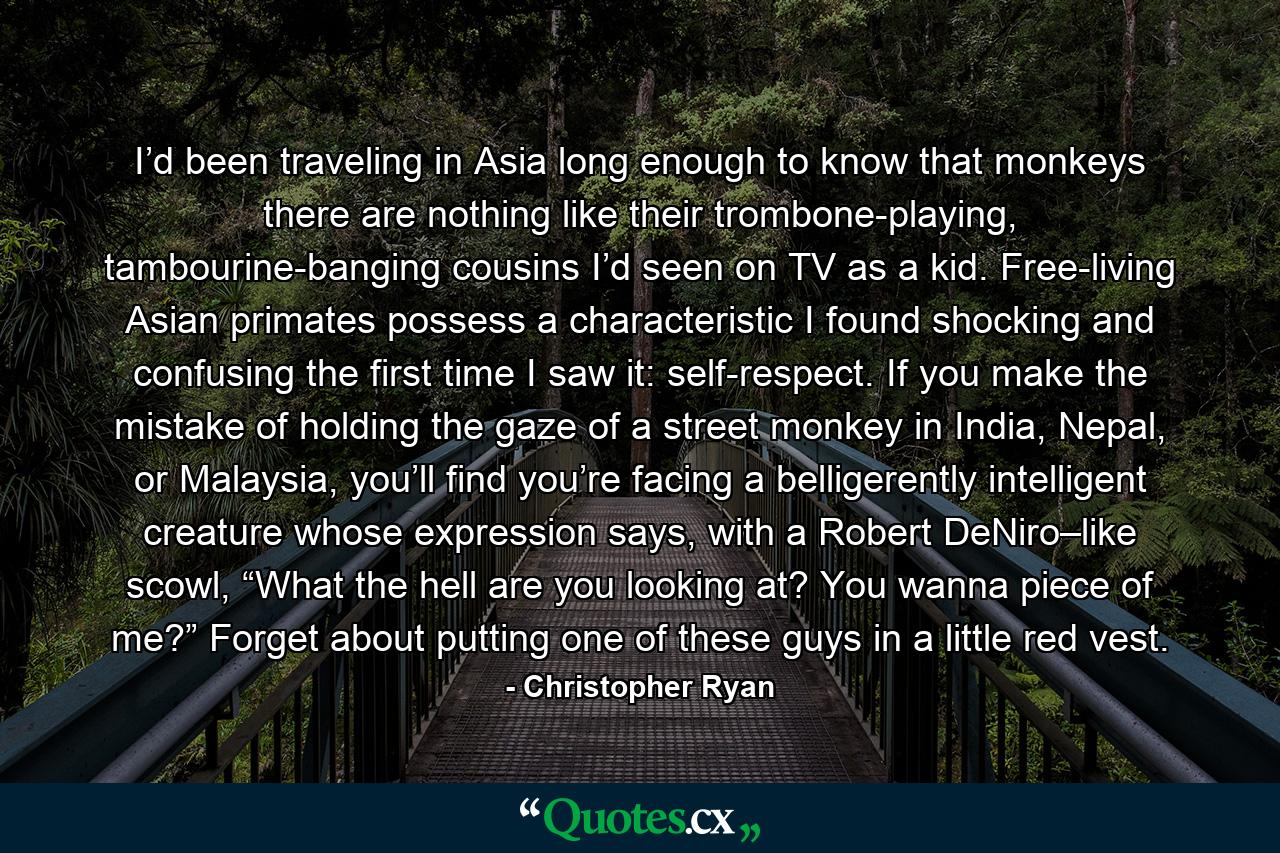 I’d been traveling in Asia long enough to know that monkeys there are nothing like their trombone-playing, tambourine-banging cousins I’d seen on TV as a kid. Free-living Asian primates possess a characteristic I found shocking and confusing the first time I saw it: self-respect. If you make the mistake of holding the gaze of a street monkey in India, Nepal, or Malaysia, you’ll find you’re facing a belligerently intelligent creature whose expression says, with a Robert DeNiro–like scowl, “What the hell are you looking at? You wanna piece of me?” Forget about putting one of these guys in a little red vest. - Quote by Christopher Ryan