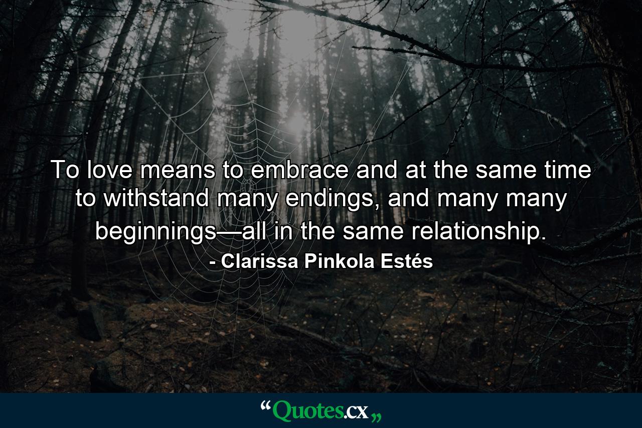 To love means to embrace and at the same time to withstand many endings, and many many beginnings—all in the same relationship. - Quote by Clarissa Pinkola Estés