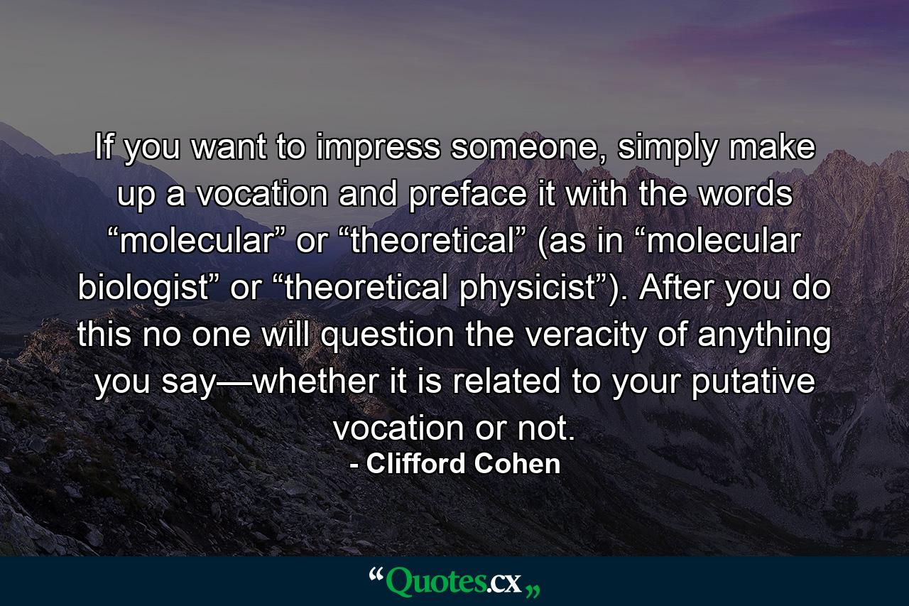 If you want to impress someone, simply make up a vocation and preface it with the words “molecular” or “theoretical” (as in “molecular biologist” or “theoretical physicist”). After you do this no one will question the veracity of anything you say—whether it is related to your putative vocation or not. - Quote by Clifford Cohen