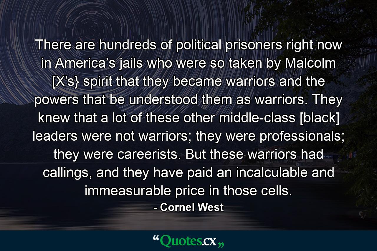 There are hundreds of political prisoners right now in America’s jails who were so taken by Malcolm [X’s} spirit that they became warriors and the powers that be understood them as warriors. They knew that a lot of these other middle-class [black] leaders were not warriors; they were professionals; they were careerists. But these warriors had callings, and they have paid an incalculable and immeasurable price in those cells. - Quote by Cornel West