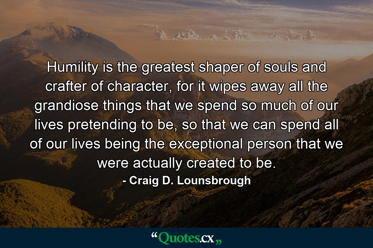 Humility is the greatest shaper of souls and crafter of character, for it wipes away all the grandiose things that we spend so much of our lives pretending to be, so that we can spend all of our lives being the exceptional person that we were actually created to be. - Quote by Craig D. Lounsbrough