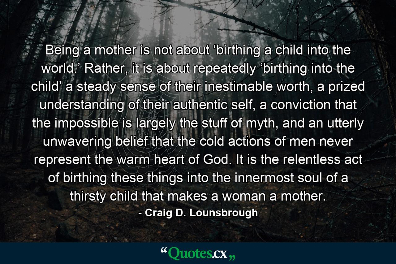 Being a mother is not about ‘birthing a child into the world.’ Rather, it is about repeatedly ‘birthing into the child’ a steady sense of their inestimable worth, a prized understanding of their authentic self, a conviction that the impossible is largely the stuff of myth, and an utterly unwavering belief that the cold actions of men never represent the warm heart of God. It is the relentless act of birthing these things into the innermost soul of a thirsty child that makes a woman a mother. - Quote by Craig D. Lounsbrough
