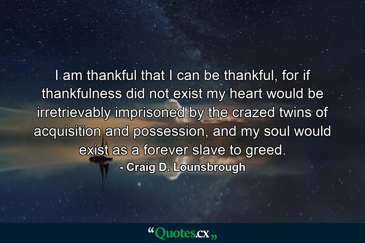 I am thankful that I can be thankful, for if thankfulness did not exist my heart would be irretrievably imprisoned by the crazed twins of acquisition and possession, and my soul would exist as a forever slave to greed. - Quote by Craig D. Lounsbrough
