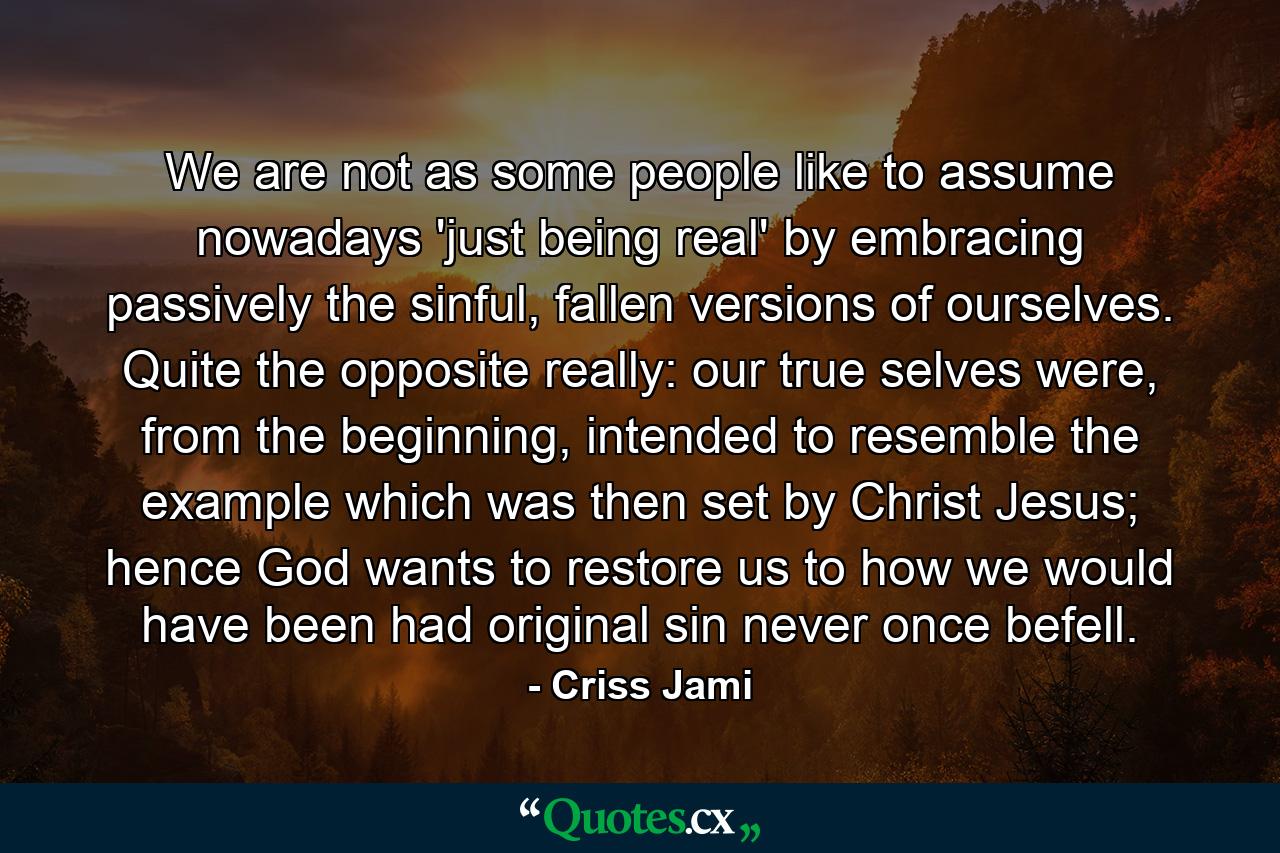 We are not as some people like to assume nowadays 'just being real' by embracing passively the sinful, fallen versions of ourselves. Quite the opposite really: our true selves were, from the beginning, intended to resemble the example which was then set by Christ Jesus; hence God wants to restore us to how we would have been had original sin never once befell. - Quote by Criss Jami