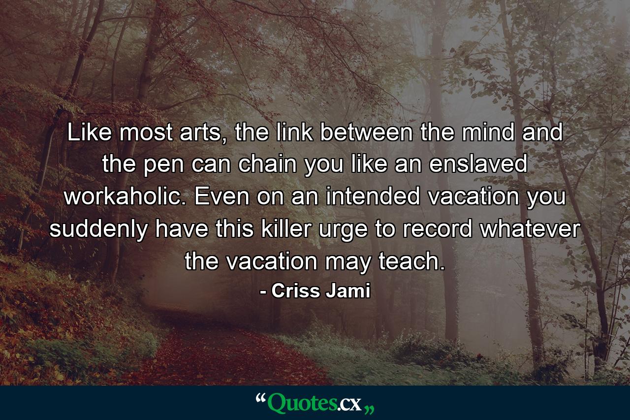Like most arts, the link between the mind and the pen can chain you like an enslaved workaholic. Even on an intended vacation you suddenly have this killer urge to record whatever the vacation may teach. - Quote by Criss Jami