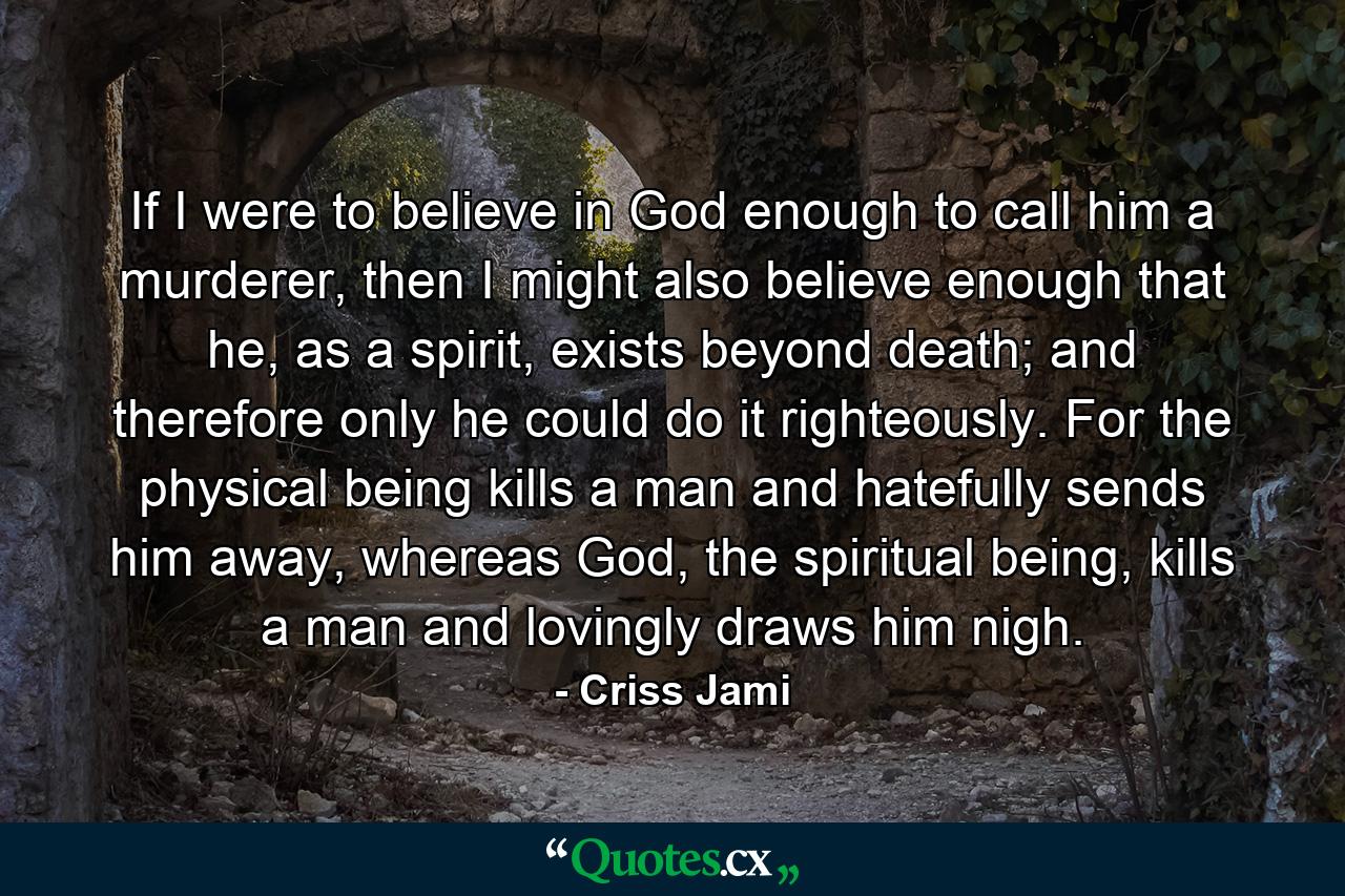 If I were to believe in God enough to call him a murderer, then I might also believe enough that he, as a spirit, exists beyond death; and therefore only he could do it righteously. For the physical being kills a man and hatefully sends him away, whereas God, the spiritual being, kills a man and lovingly draws him nigh. - Quote by Criss Jami