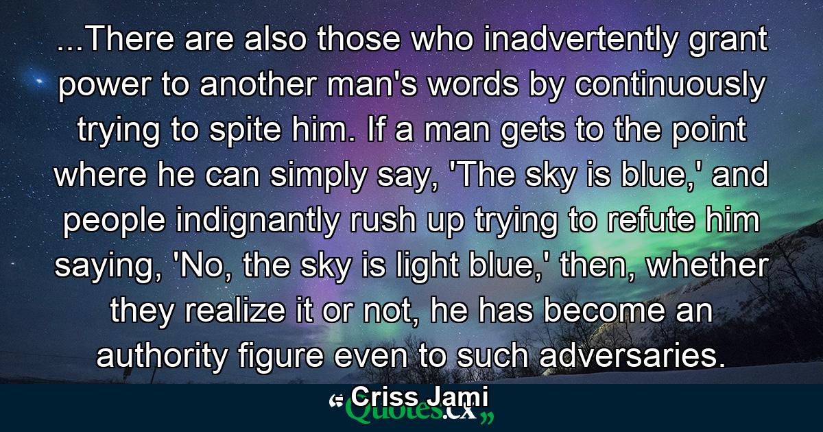 ...There are also those who inadvertently grant power to another man's words by continuously trying to spite him. If a man gets to the point where he can simply say, 'The sky is blue,' and people indignantly rush up trying to refute him saying, 'No, the sky is light blue,' then, whether they realize it or not, he has become an authority figure even to such adversaries. - Quote by Criss Jami ...There are also those who inadvertently grant power to another man's words by continuously trying to spite him. If a man gets to the point where he can simply say, 'The sky is blue,' and people indignantly rush up trying to refute him saying, 'No, the sky is light blue,' then, whether they realize it or not, he has become an authority figure even to such adversaries. - Quote by Criss Jami