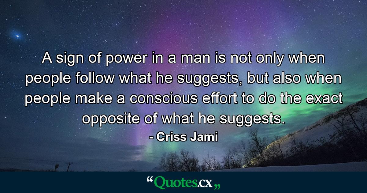 A sign of power in a man is not only when people follow what he suggests, but also when people make a conscious effort to do the exact opposite of what he suggests. - Quote by Criss Jami