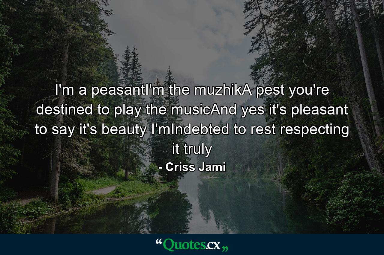 I'm a peasantI'm the muzhikA pest you're destined to play the musicAnd yes it's pleasant to say it's beauty I'mIndebted to rest respecting it truly - Quote by Criss Jami