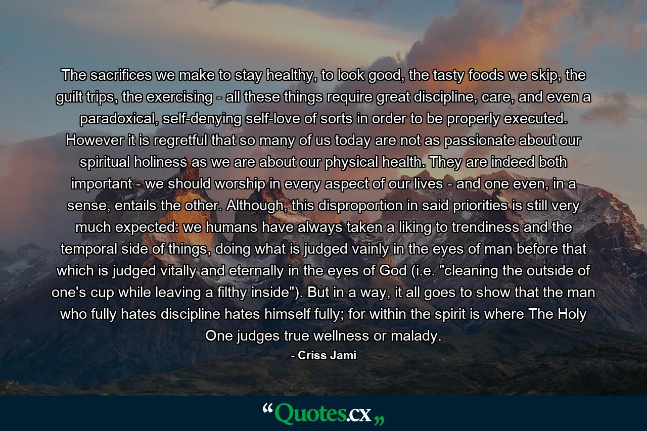 The sacrifices we make to stay healthy, to look good, the tasty foods we skip, the guilt trips, the exercising - all these things require great discipline, care, and even a paradoxical, self-denying self-love of sorts in order to be properly executed. However it is regretful that so many of us today are not as passionate about our spiritual holiness as we are about our physical health. They are indeed both important - we should worship in every aspect of our lives - and one even, in a sense, entails the other. Although, this disproportion in said priorities is still very much expected: we humans have always taken a liking to trendiness and the temporal side of things, doing what is judged vainly in the eyes of man before that which is judged vitally and eternally in the eyes of God (i.e. 