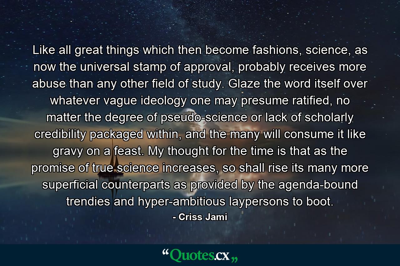 Like all great things which then become fashions, science, as now the universal stamp of approval, probably receives more abuse than any other field of study. Glaze the word itself over whatever vague ideology one may presume ratified, no matter the degree of pseudo-science or lack of scholarly credibility packaged within, and the many will consume it like gravy on a feast. My thought for the time is that as the promise of true science increases, so shall rise its many more superficial counterparts as provided by the agenda-bound trendies and hyper-ambitious laypersons to boot. - Quote by Criss Jami