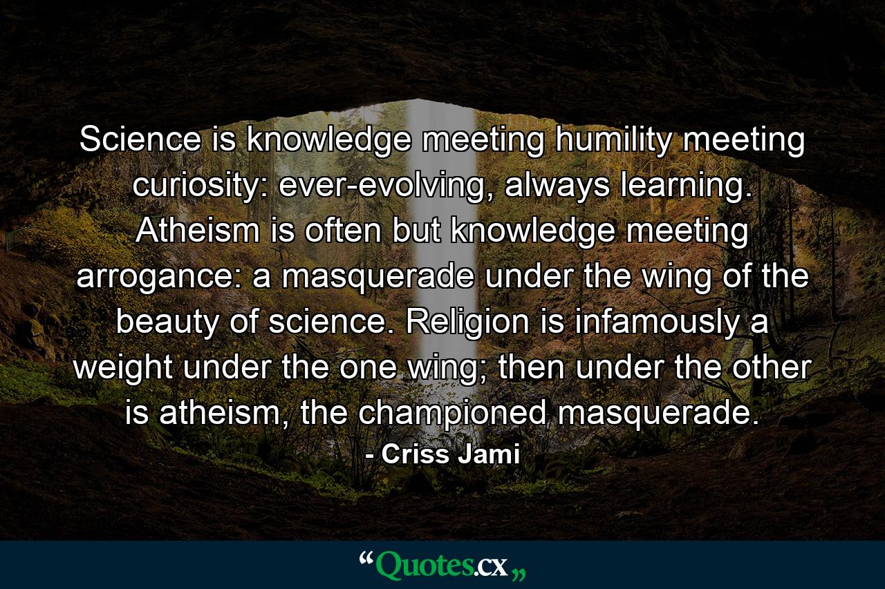 Science is knowledge meeting humility meeting curiosity: ever-evolving, always learning. Atheism is often but knowledge meeting arrogance: a masquerade under the wing of the beauty of science. Religion is infamously a weight under the one wing; then under the other is atheism, the championed masquerade. - Quote by Criss Jami