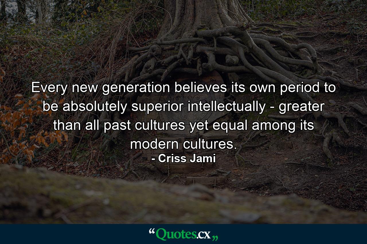 Every new generation believes its own period to be absolutely superior intellectually - greater than all past cultures yet equal among its modern cultures. - Quote by Criss Jami