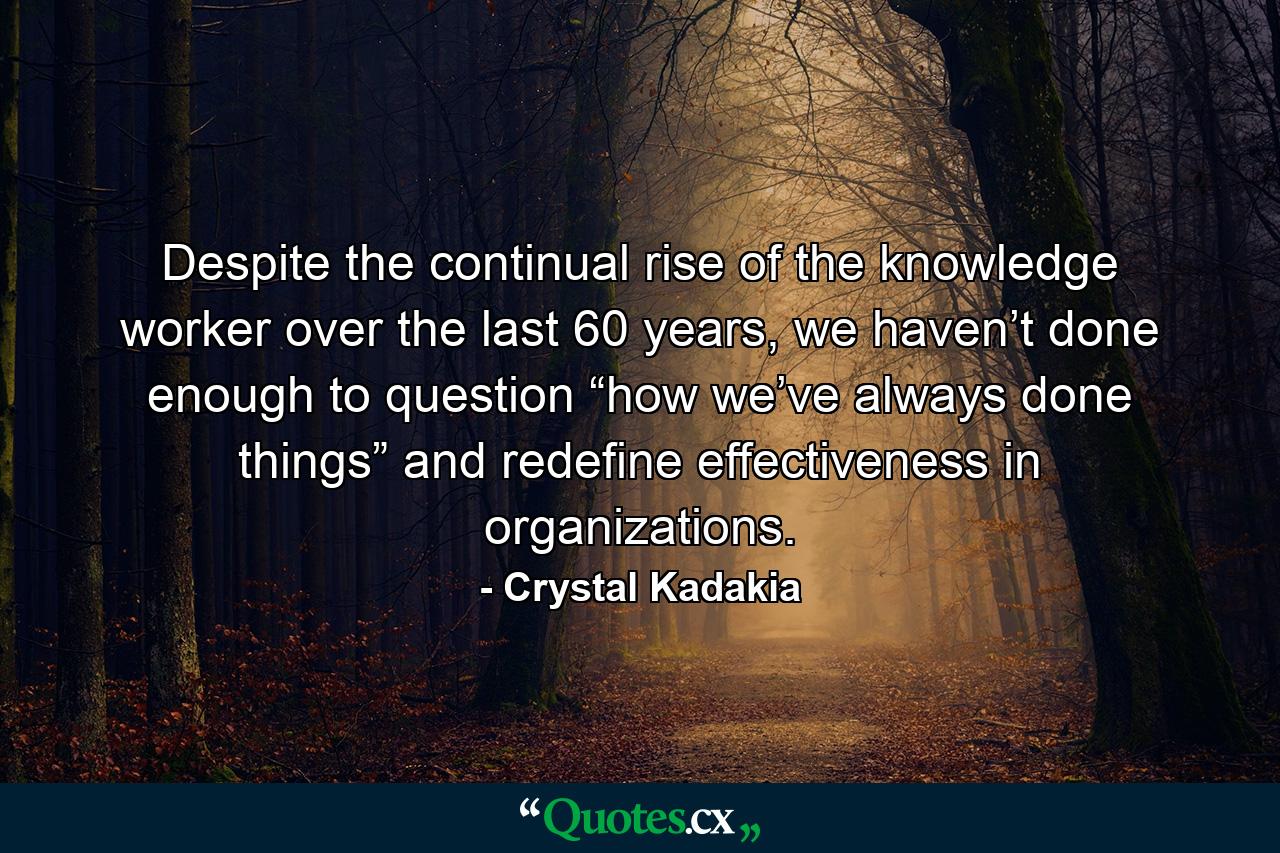 Despite the continual rise of the knowledge worker over the last 60 years, we haven’t done enough to question “how we’ve always done things” and redefine effectiveness in organizations. - Quote by Crystal Kadakia