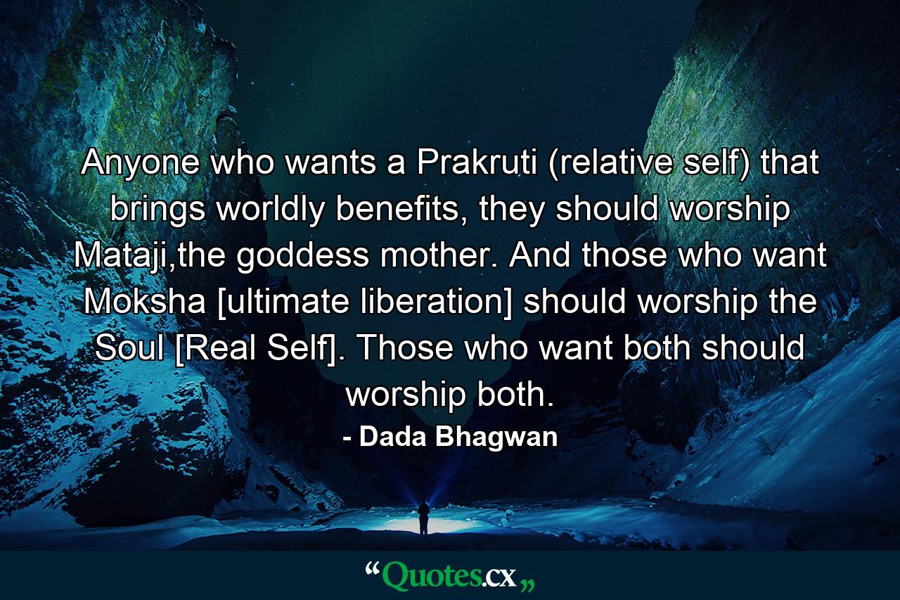 Anyone who wants a Prakruti (relative self) that brings worldly benefits, they should worship Mataji,the goddess mother. And those who want Moksha [ultimate liberation] should worship the Soul [Real Self]. Those who want both should worship both. - Quote by Dada Bhagwan