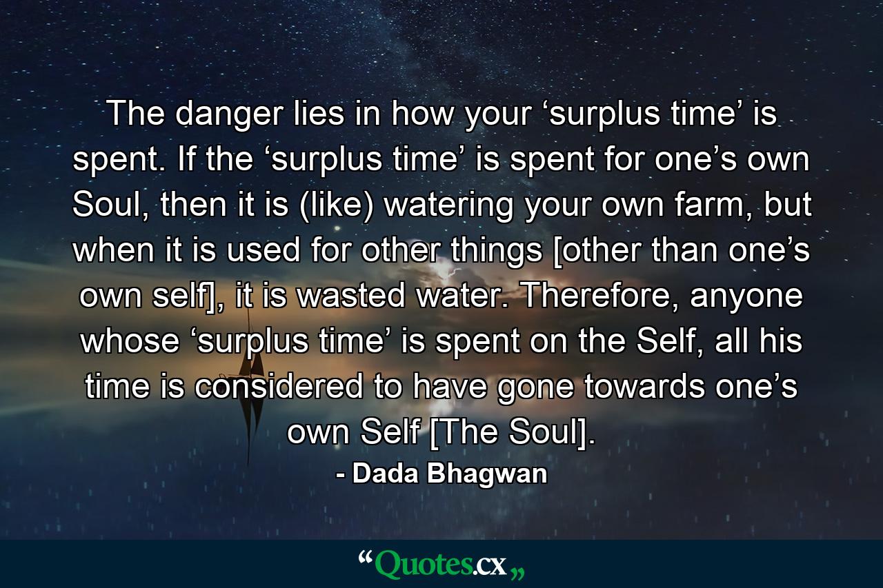 The danger lies in how your ‘surplus time’ is spent. If the ‘surplus time’ is spent for one’s own Soul, then it is (like) watering your own farm, but when it is used for other things [other than one’s own self], it is wasted water. Therefore, anyone whose ‘surplus time’ is spent on the Self, all his time is considered to have gone towards one’s own Self [The Soul]. - Quote by Dada Bhagwan