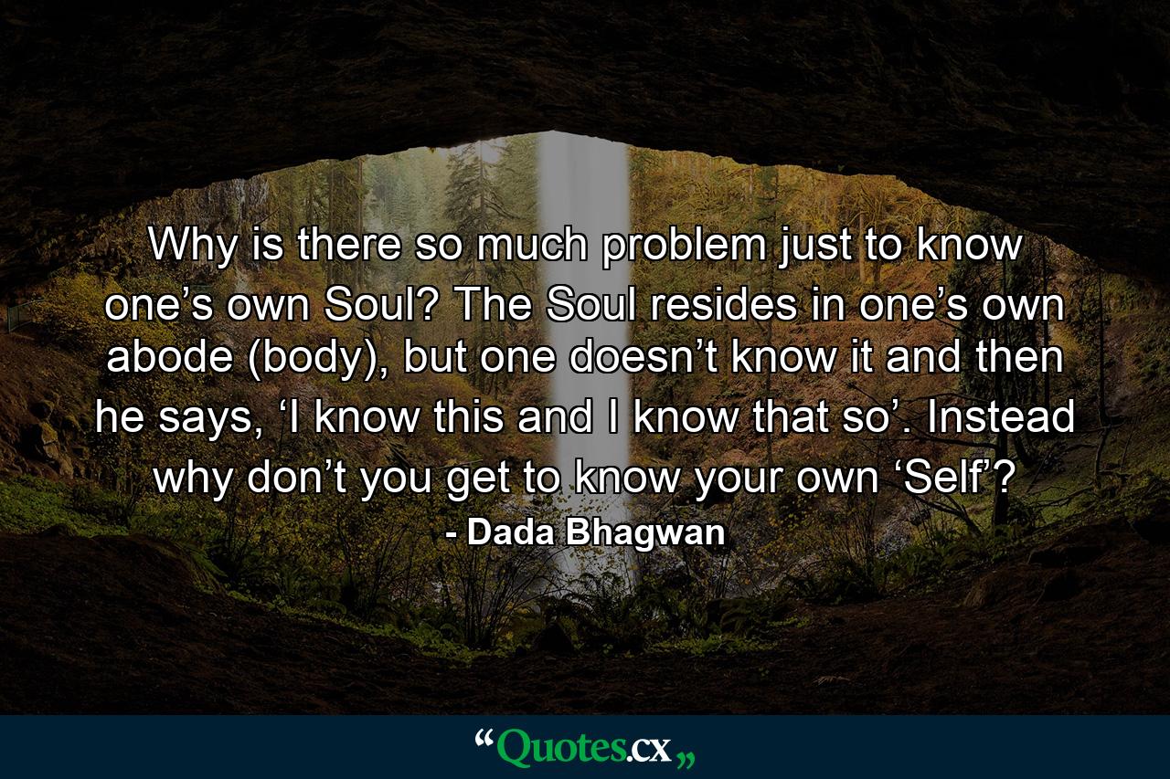 Why is there so much problem just to know one’s own Soul? The Soul resides in one’s own abode (body), but one doesn’t know it and then he says, ‘I know this and I know that so’. Instead why don’t you get to know your own ‘Self’? - Quote by Dada Bhagwan