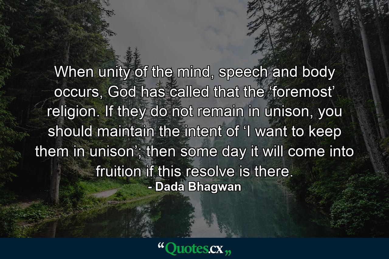 When unity of the mind, speech and body occurs, God has called that the ‘foremost’ religion. If they do not remain in unison, you should maintain the intent of ‘I want to keep them in unison’; then some day it will come into fruition if this resolve is there. - Quote by Dada Bhagwan