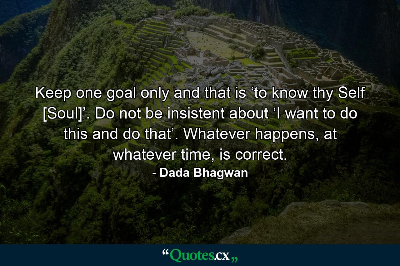 Keep one goal only and that is ‘to know thy Self [Soul]’. Do not be insistent about ‘I want to do this and do that’. Whatever happens, at whatever time, is correct. - Quote by Dada Bhagwan