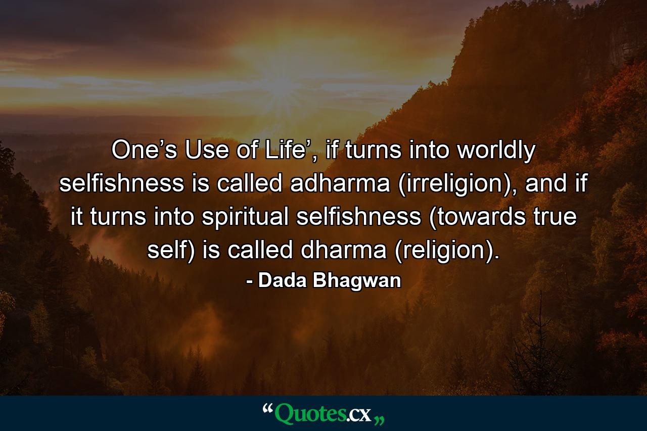 One’s Use of Life’, if turns into worldly selfishness is called adharma (irreligion), and if it turns into spiritual selfishness (towards true self) is called dharma (religion). - Quote by Dada Bhagwan