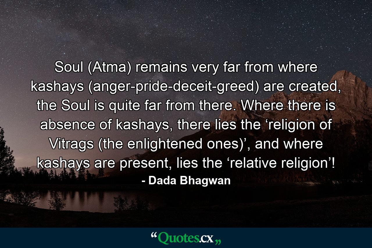 Soul (Atma) remains very far from where kashays (anger-pride-deceit-greed) are created, the Soul is quite far from there. Where there is absence of kashays, there lies the ‘religion of Vitrags (the enlightened ones)’, and where kashays are present, lies the ‘relative religion’! - Quote by Dada Bhagwan