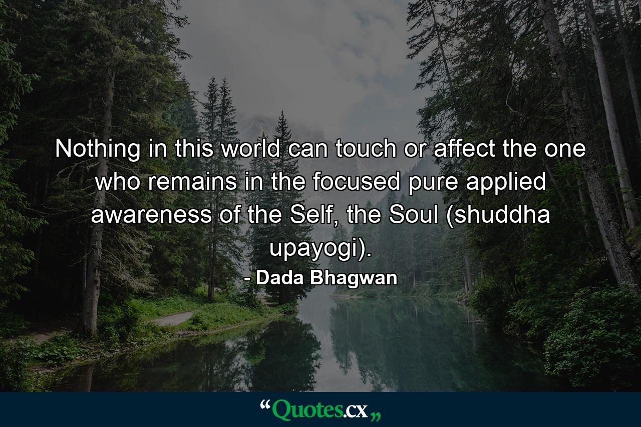 Nothing in this world can touch or affect the one who remains in the focused pure applied awareness of the Self, the Soul (shuddha upayogi). - Quote by Dada Bhagwan