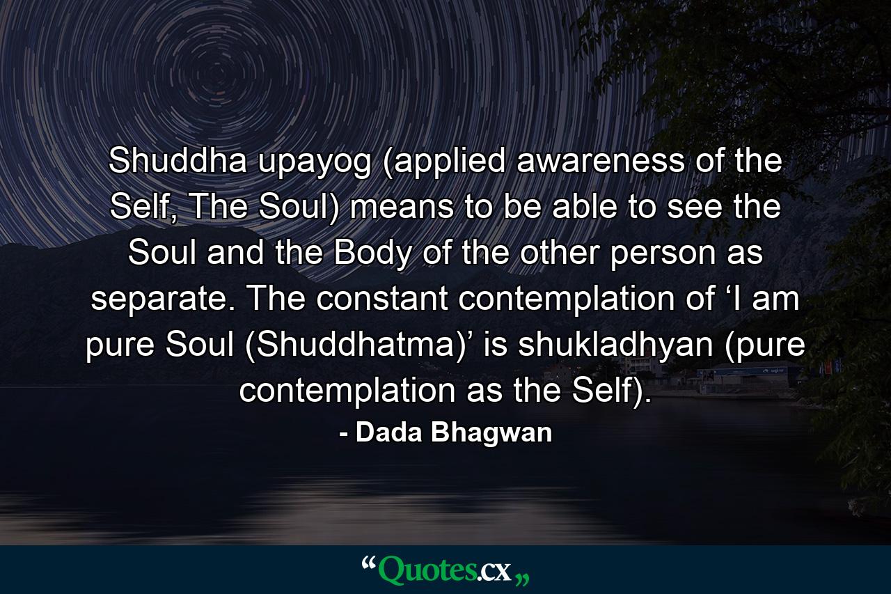 Shuddha upayog (applied awareness of the Self, The Soul) means to be able to see the Soul and the Body of the other person as separate. The constant contemplation of ‘I am pure Soul (Shuddhatma)’ is shukladhyan (pure contemplation as the Self). - Quote by Dada Bhagwan