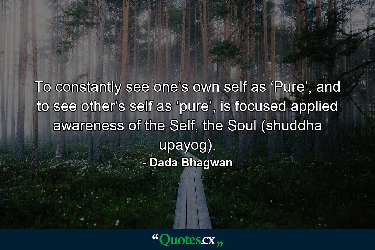 To constantly see one’s own self as ‘Pure’, and to see other’s self as ‘pure’, is focused applied awareness of the Self, the Soul (shuddha upayog). - Quote by Dada Bhagwan