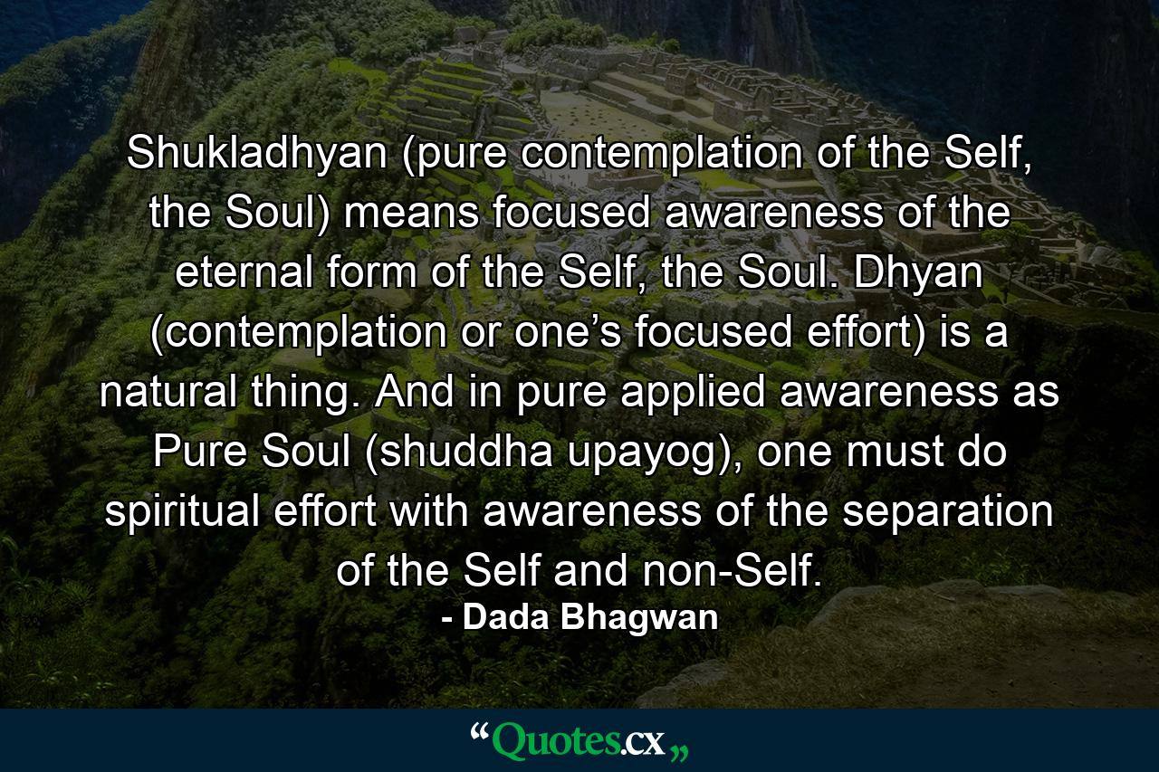 Shukladhyan (pure contemplation of the Self, the Soul) means focused awareness of the eternal form of the Self, the Soul. Dhyan (contemplation or one’s focused effort) is a natural thing. And in pure applied awareness as Pure Soul (shuddha upayog), one must do spiritual effort with awareness of the separation of the Self and non-Self. - Quote by Dada Bhagwan