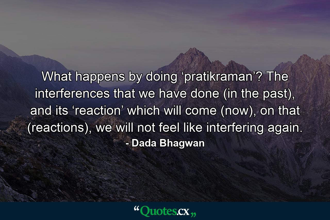 What happens by doing ‘pratikraman’? The interferences that we have done (in the past), and its ‘reaction’ which will come (now), on that (reactions), we will not feel like interfering again. - Quote by Dada Bhagwan