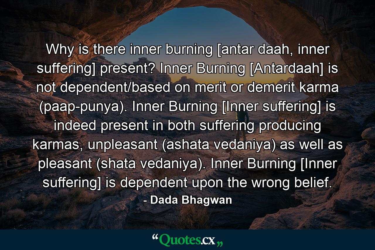 Why is there inner burning [antar daah, inner suffering] present? Inner Burning [Antardaah] is not dependent/based on merit or demerit karma (paap-punya). Inner Burning [Inner suffering] is indeed present in both suffering producing karmas, unpleasant (ashata vedaniya) as well as pleasant (shata vedaniya). Inner Burning [Inner suffering] is dependent upon the wrong belief. - Quote by Dada Bhagwan