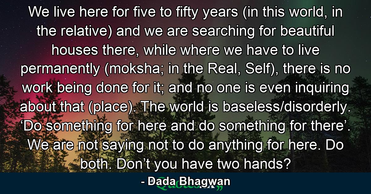 We live here for five to fifty years (in this world, in the relative) and we are searching for beautiful houses there, while where we have to live permanently (moksha; in the Real, Self), there is no work being done for it; and no one is even inquiring about that (place). The world is baseless/disorderly. ‘Do something for here and do something for there’. We are not saying not to do anything for here. Do both. Don’t you have two hands? - Quote by Dada Bhagwan