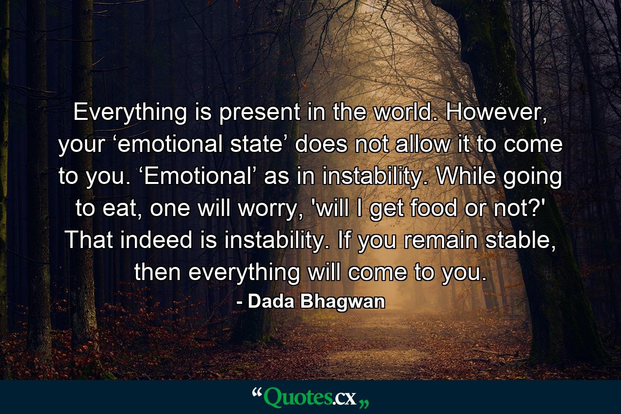 Everything is present in the world. However, your ‘emotional state’ does not allow it to come to you. ‘Emotional’ as in instability. While going to eat, one will worry, 'will I get food or not?' That indeed is instability. If you remain stable, then everything will come to you. - Quote by Dada Bhagwan