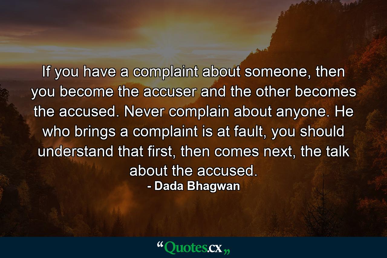 If you have a complaint about someone, then you become the accuser and the other becomes the accused. Never complain about anyone. He who brings a complaint is at fault, you should understand that first, then comes next, the talk about the accused. - Quote by Dada Bhagwan
