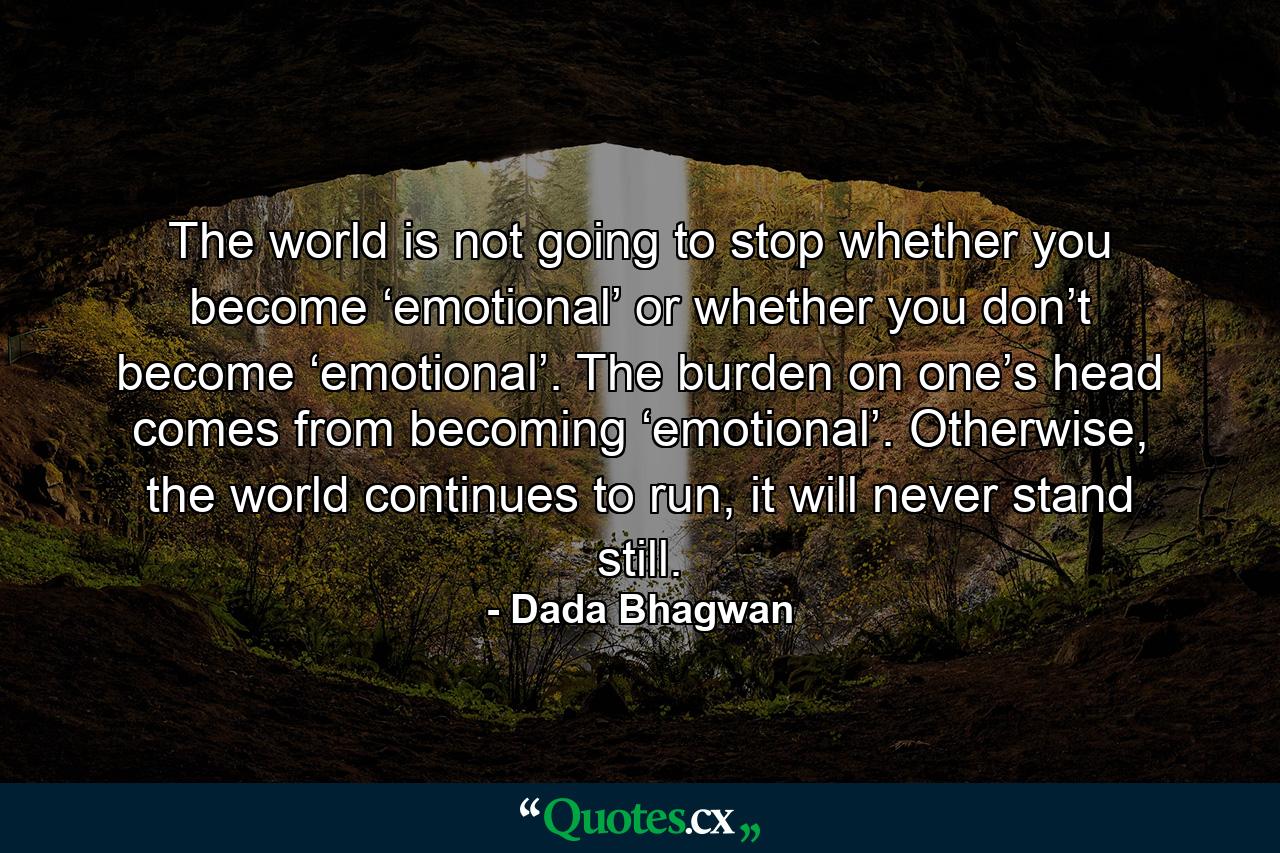 The world is not going to stop whether you become ‘emotional’ or whether you don’t become ‘emotional’. The burden on one’s head comes from becoming ‘emotional’. Otherwise, the world continues to run, it will never stand still. - Quote by Dada Bhagwan