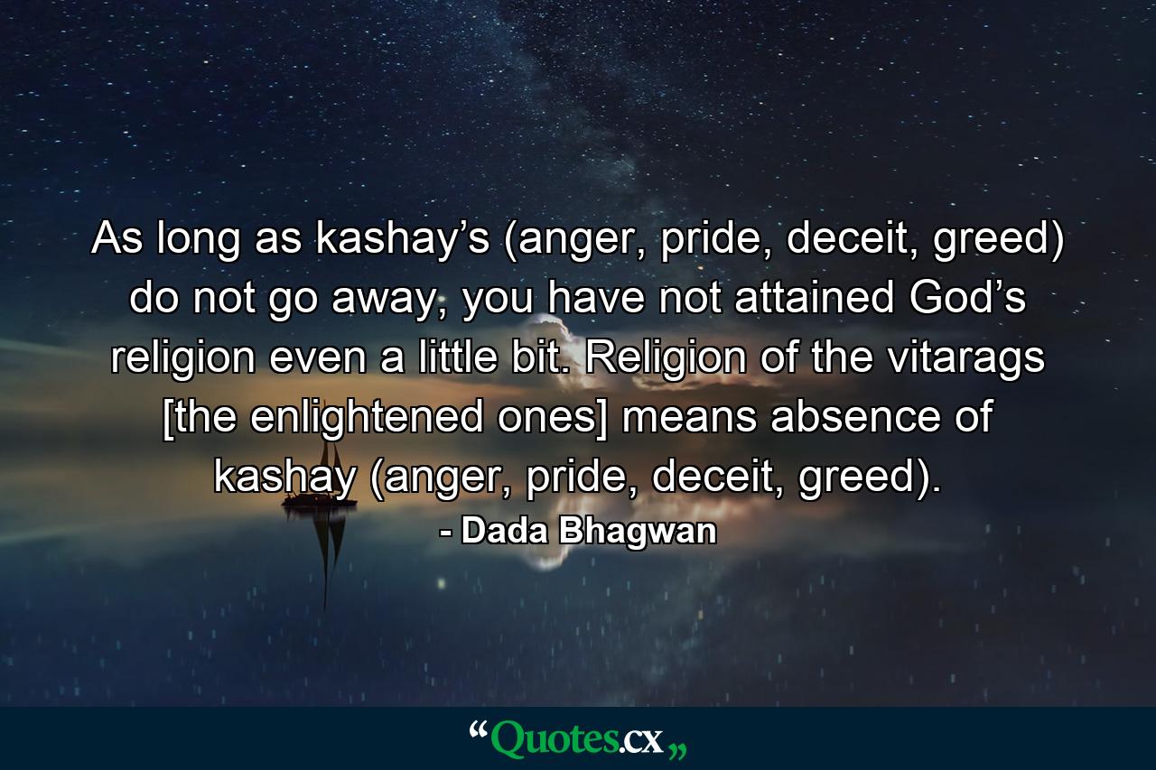 As long as kashay’s (anger, pride, deceit, greed) do not go away, you have not attained God’s religion even a little bit. Religion of the vitarags [the enlightened ones] means absence of kashay (anger, pride, deceit, greed). - Quote by Dada Bhagwan