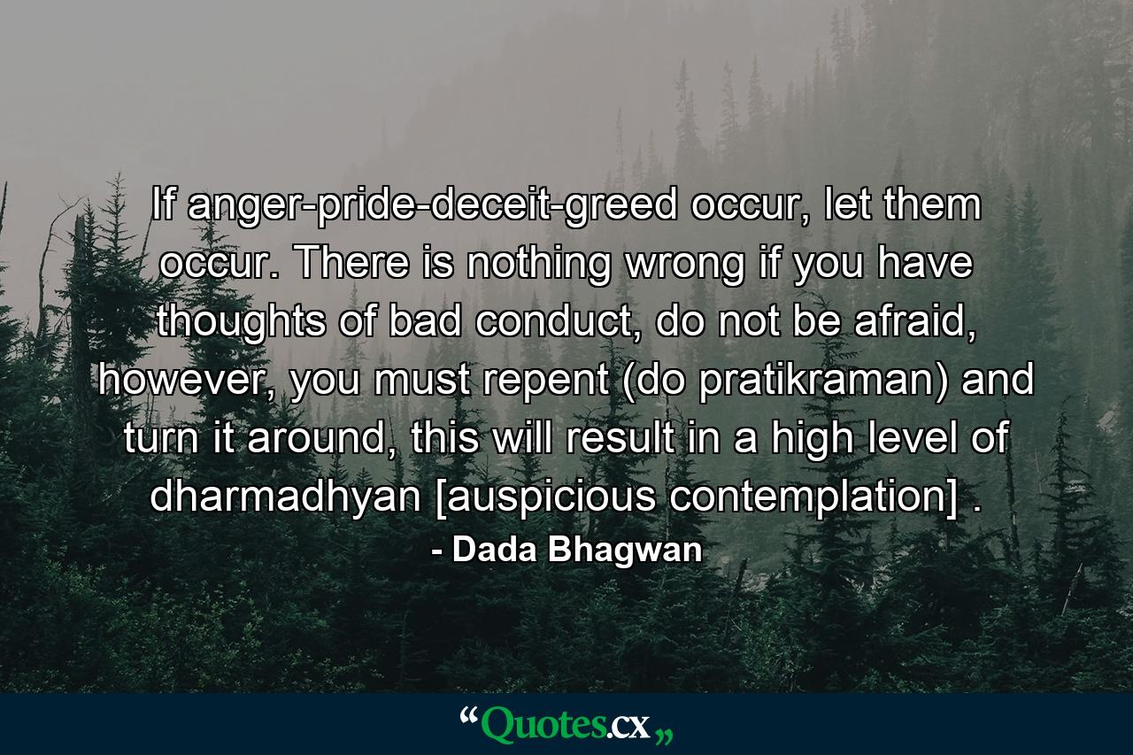 If anger-pride-deceit-greed occur, let them occur. There is nothing wrong if you have thoughts of bad conduct, do not be afraid, however, you must repent (do pratikraman) and turn it around, this will result in a high level of dharmadhyan [auspicious contemplation] . - Quote by Dada Bhagwan
