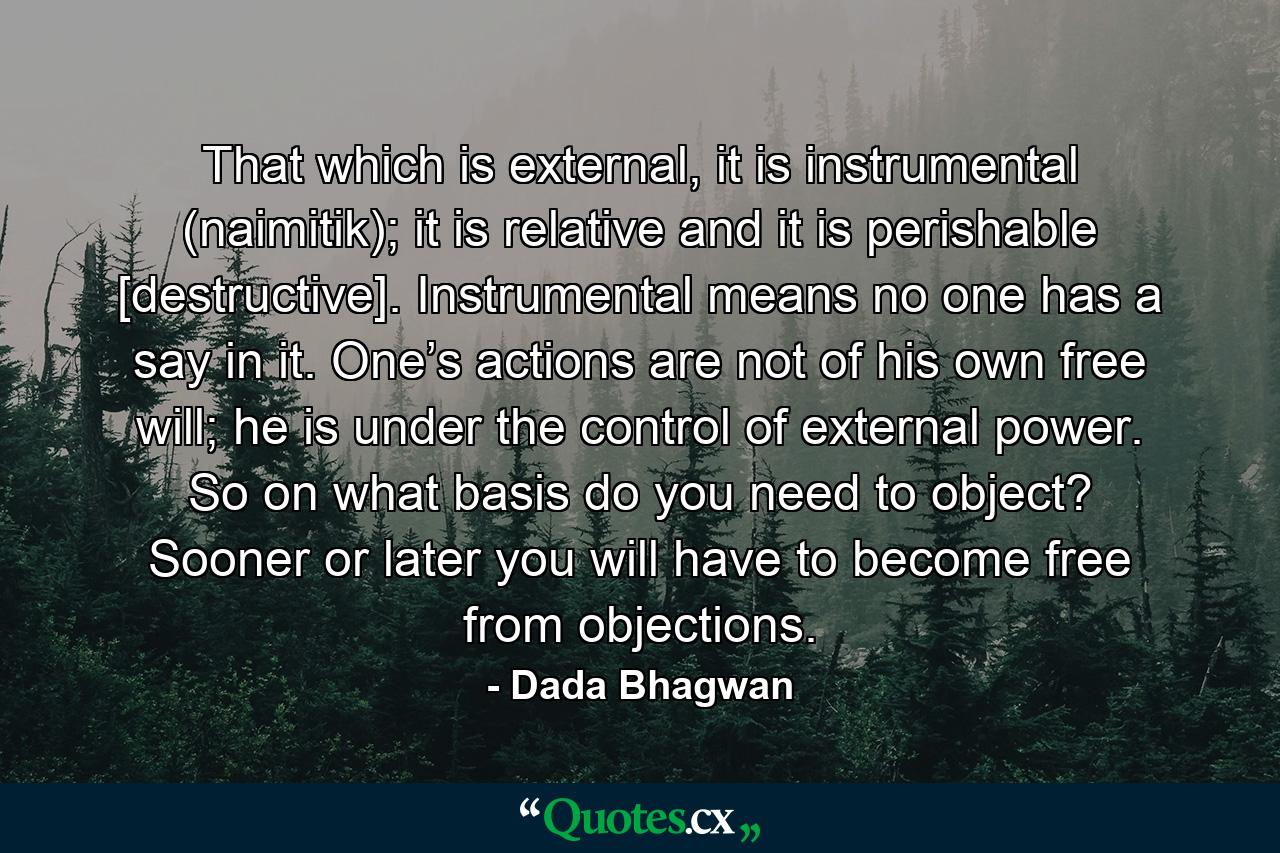 That which is external, it is instrumental (naimitik); it is relative and it is perishable [destructive]. Instrumental means no one has a say in it. One’s actions are not of his own free will; he is under the control of external power. So on what basis do you need to object? Sooner or later you will have to become free from objections. - Quote by Dada Bhagwan