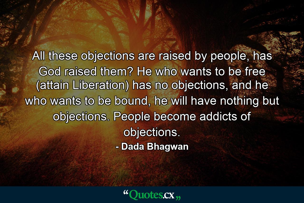 All these objections are raised by people, has God raised them? He who wants to be free (attain Liberation) has no objections, and he who wants to be bound, he will have nothing but objections. People become addicts of objections. - Quote by Dada Bhagwan