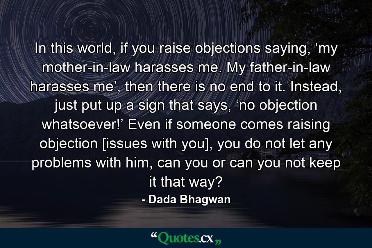 In this world, if you raise objections saying, ‘my mother-in-law harasses me. My father-in-law harasses me’, then there is no end to it. Instead, just put up a sign that says, ‘no objection whatsoever!’ Even if someone comes raising objection [issues with you], you do not let any problems with him, can you or can you not keep it that way? - Quote by Dada Bhagwan