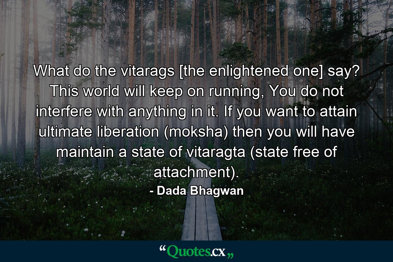 What do the vitarags [the enlightened one] say? This world will keep on running, You do not interfere with anything in it. If you want to attain ultimate liberation (moksha) then you will have maintain a state of vitaragta (state free of attachment). - Quote by Dada Bhagwan