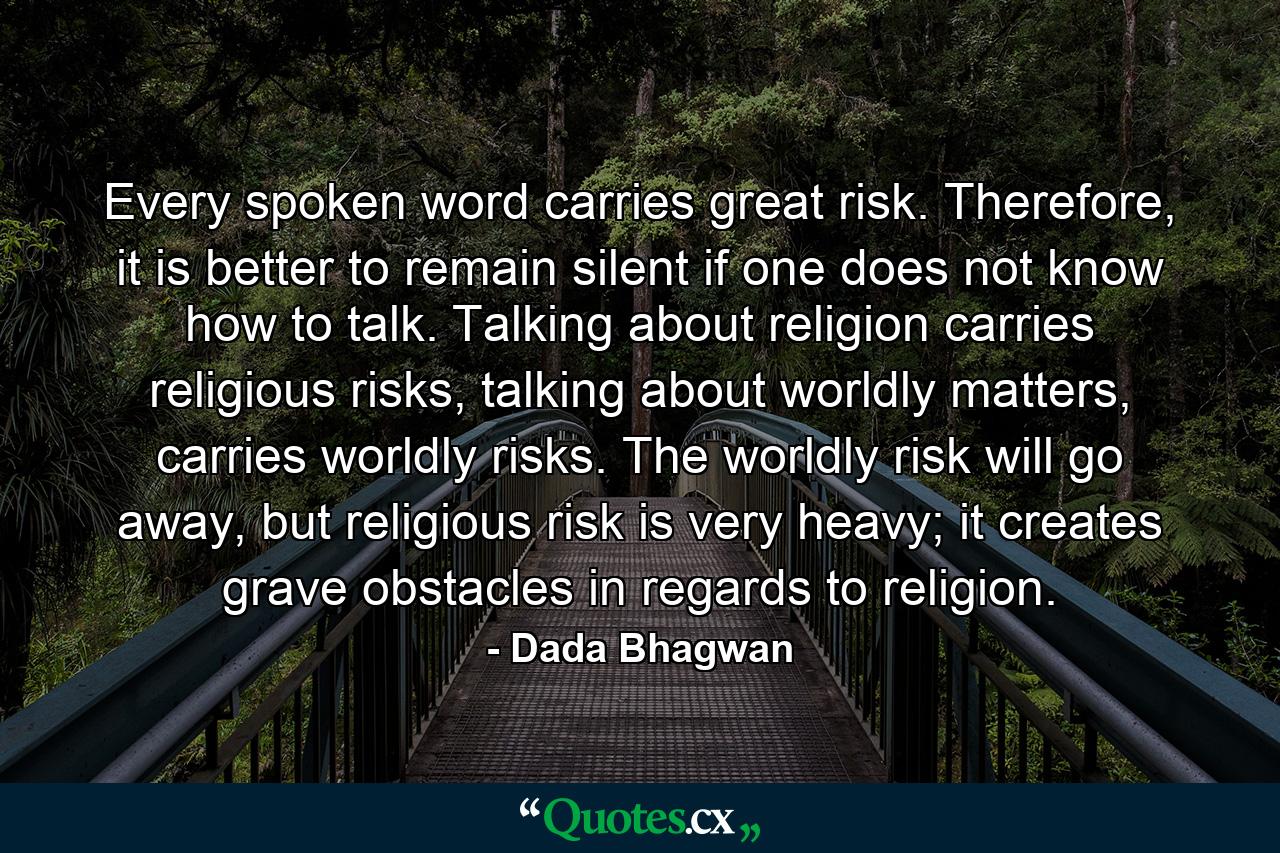 Every spoken word carries great risk. Therefore, it is better to remain silent if one does not know how to talk. Talking about religion carries religious risks, talking about worldly matters, carries worldly risks. The worldly risk will go away, but religious risk is very heavy; it creates grave obstacles in regards to religion. - Quote by Dada Bhagwan