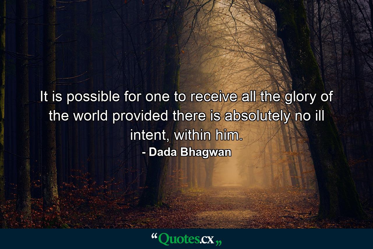 It is possible for one to receive all the glory of the world provided there is absolutely no ill intent, within him. - Quote by Dada Bhagwan