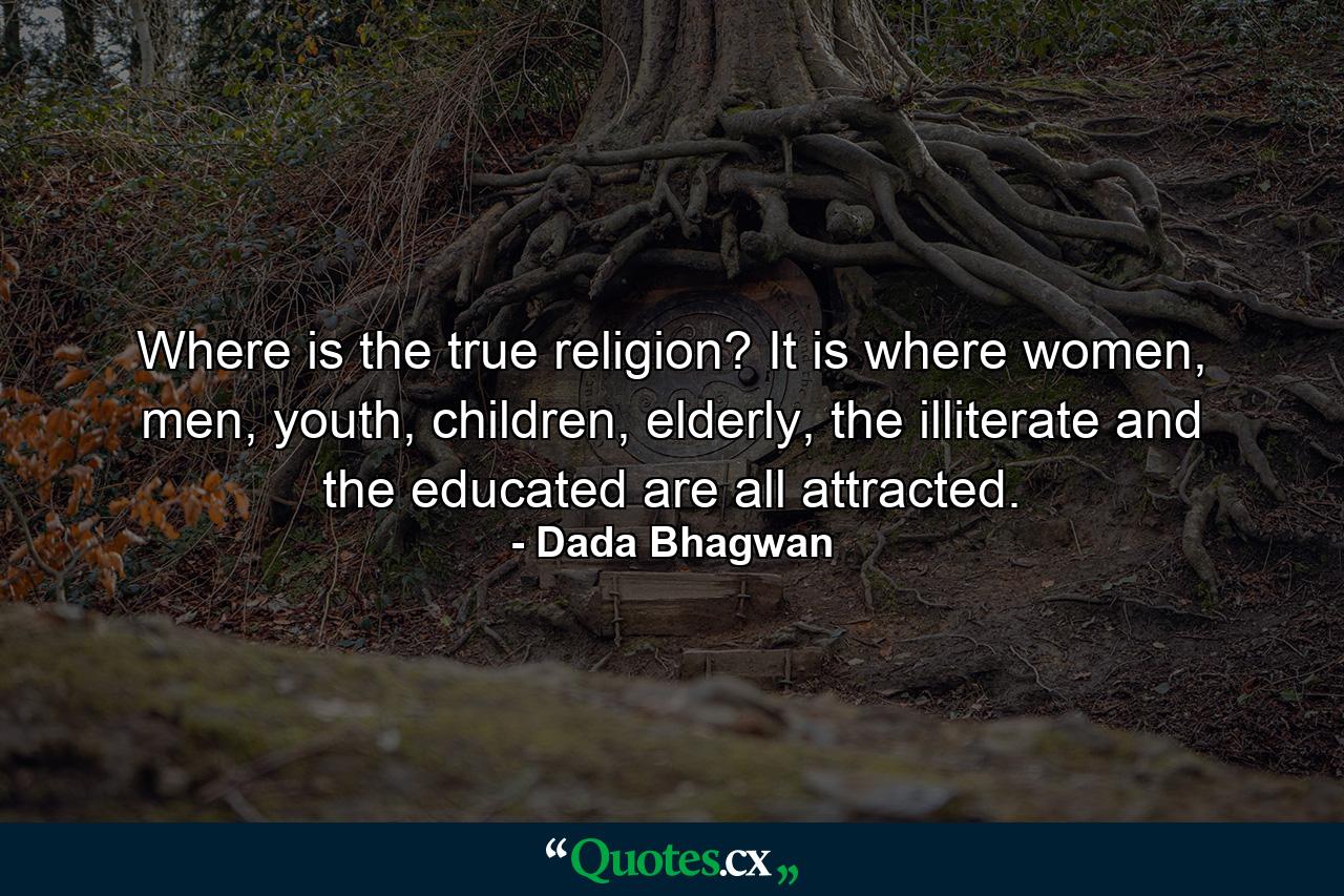 Where is the true religion? It is where women, men, youth, children, elderly, the illiterate and the educated are all attracted. - Quote by Dada Bhagwan