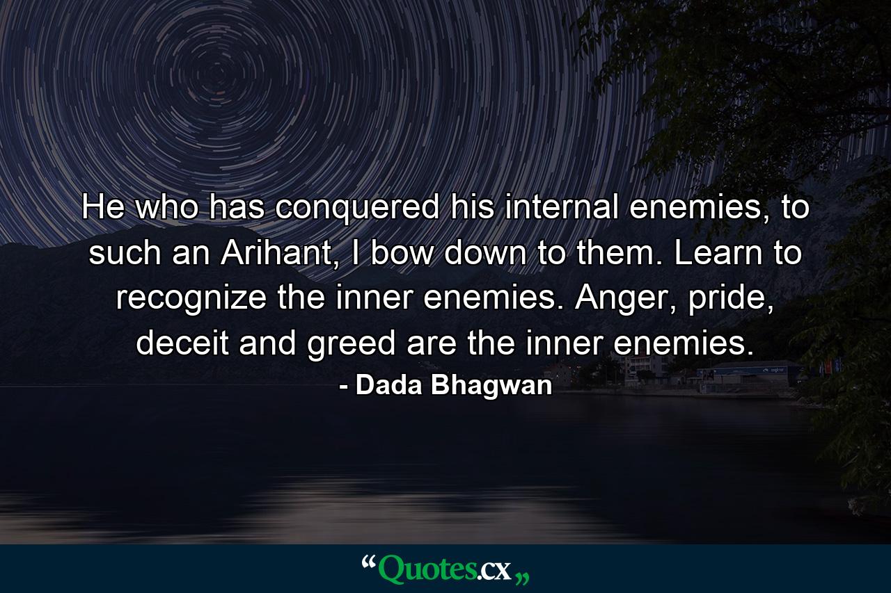 He who has conquered his internal enemies, to such an Arihant, I bow down to them. Learn to recognize the inner enemies. Anger, pride, deceit and greed are the inner enemies. - Quote by Dada Bhagwan