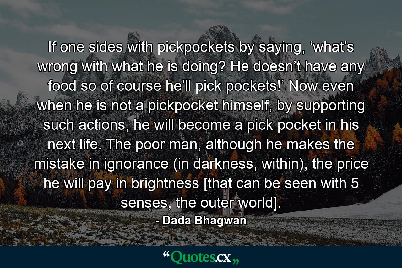 If one sides with pickpockets by saying, ‘what’s wrong with what he is doing? He doesn’t have any food so of course he’ll pick pockets!’ Now even when he is not a pickpocket himself, by supporting such actions, he will become a pick pocket in his next life. The poor man, although he makes the mistake in ignorance (in darkness, within), the price he will pay in brightness [that can be seen with 5 senses, the outer world]. - Quote by Dada Bhagwan