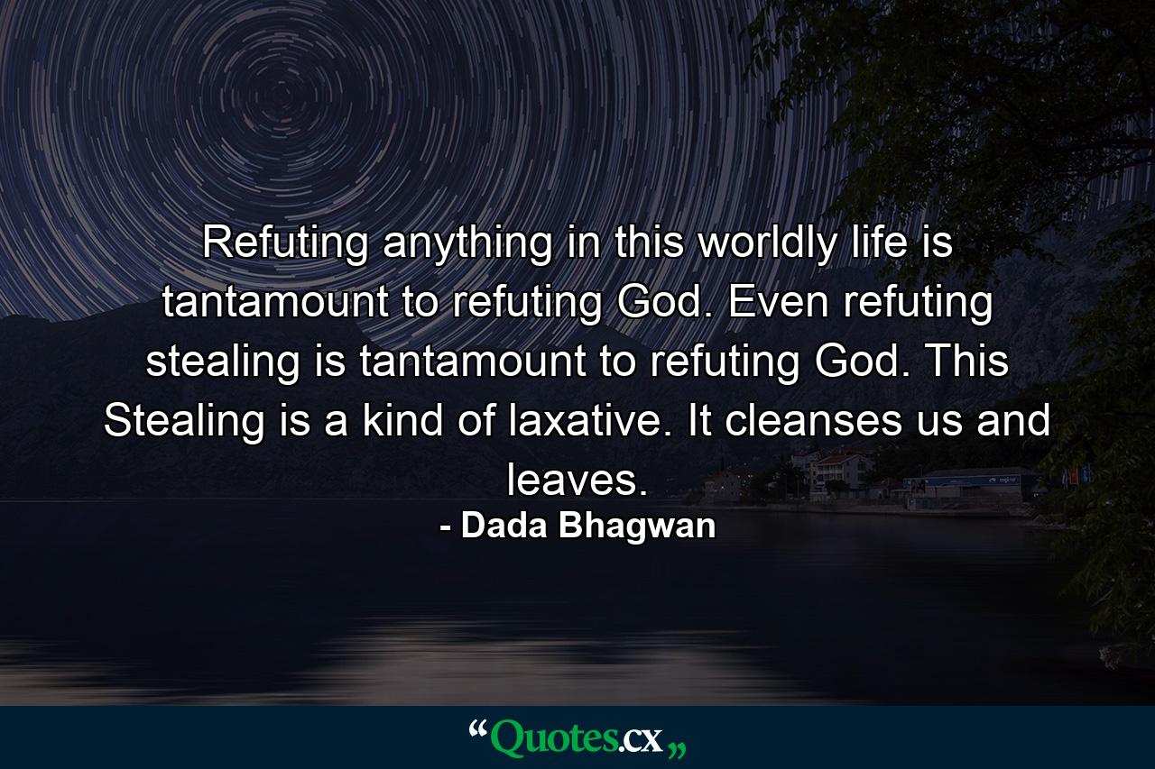 Refuting anything in this worldly life is tantamount to refuting God. Even refuting stealing is tantamount to refuting God. This Stealing is a kind of laxative. It cleanses us and leaves. - Quote by Dada Bhagwan